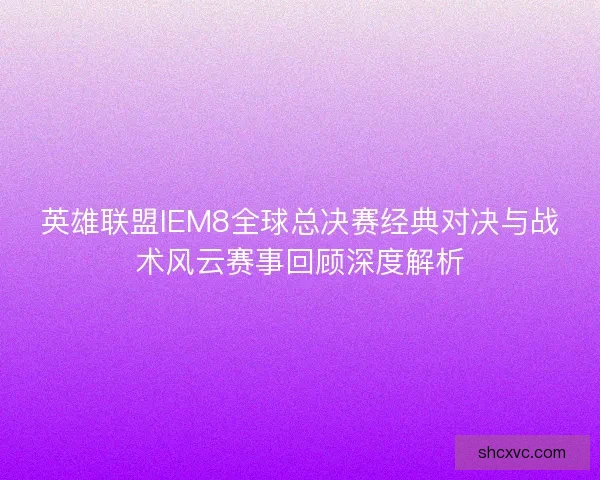 英雄联盟IEM8全球总决赛经典对决与战术风云赛事回顾深度解析
