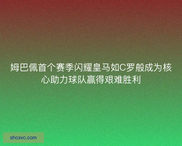 姆巴佩首个赛季闪耀皇马如C罗般成为核心助力球队赢得艰难胜利