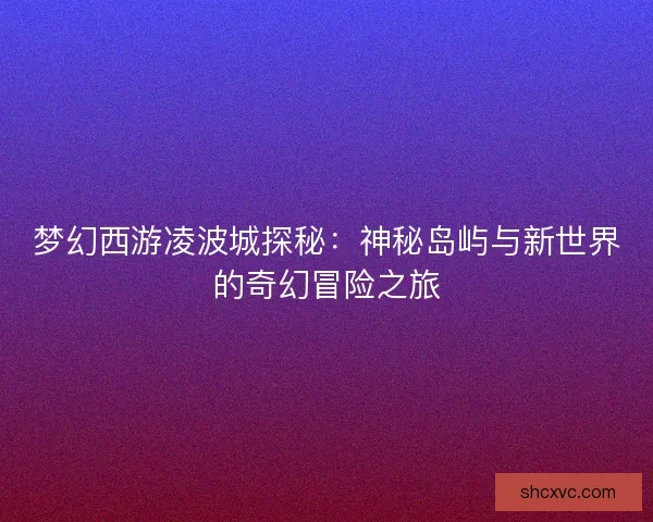 梦幻西游凌波城探秘：神秘岛屿与新世界的奇幻冒险之旅