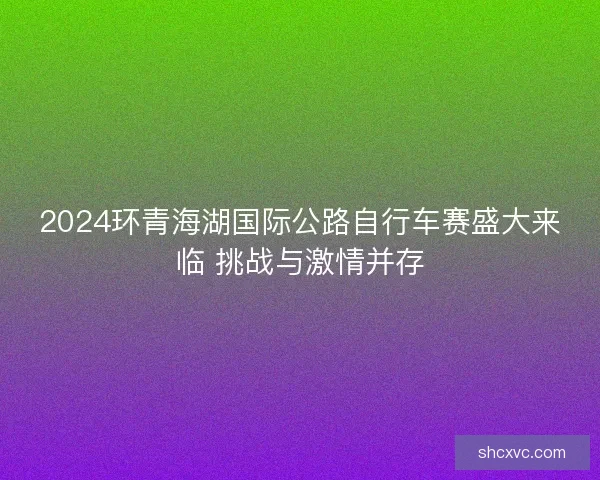 2024环青海湖国际公路自行车赛盛大来临 挑战与激情并存