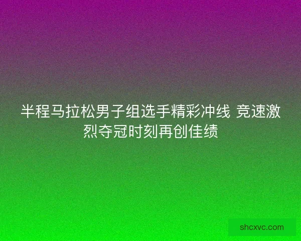 半程马拉松男子组选手精彩冲线 竞速激烈夺冠时刻再创佳绩