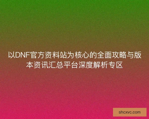 以DNF官方资料站为核心的全面攻略与版本资讯汇总平台深度解析专区