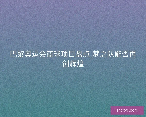 巴黎奥运会篮球项目盘点 梦之队能否再创辉煌