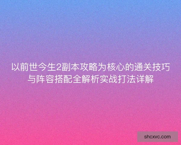 以前世今生2副本攻略为核心的通关技巧与阵容搭配全解析实战打法详解