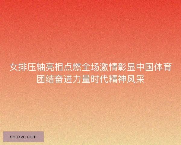 女排压轴亮相点燃全场激情彰显中国体育团结奋进力量时代精神风采