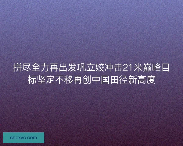 拼尽全力再出发巩立姣冲击21米巅峰目标坚定不移再创中国田径新高度