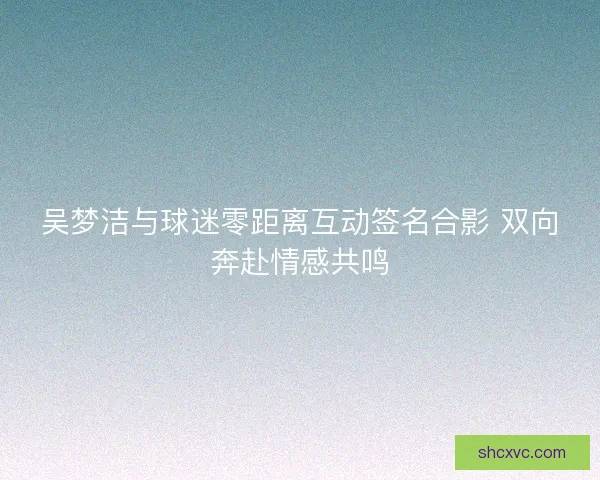 吴梦洁与球迷零距离互动签名合影 双向奔赴情感共鸣