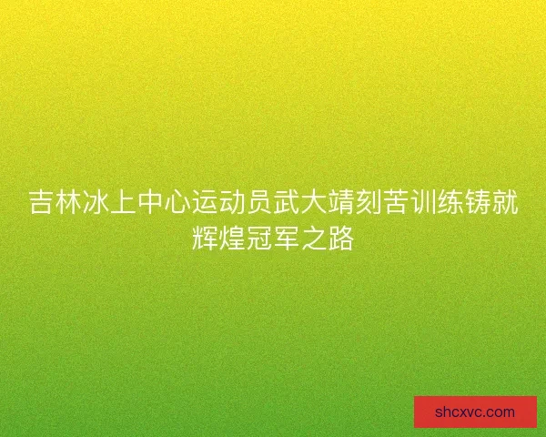 吉林冰上中心运动员武大靖刻苦训练铸就辉煌冠军之路