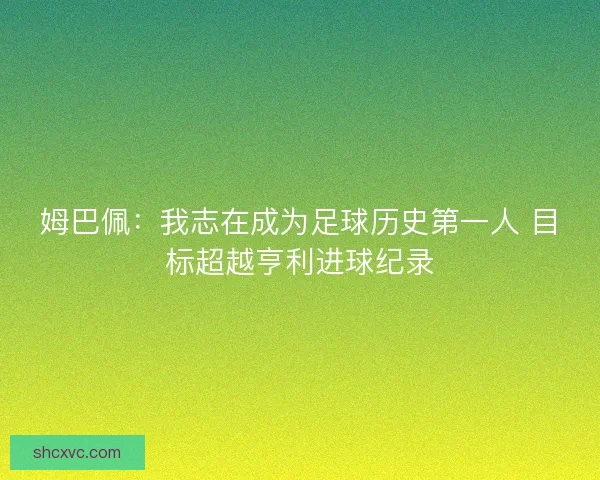 姆巴佩：我志在成为足球历史第一人 目标超越亨利进球纪录