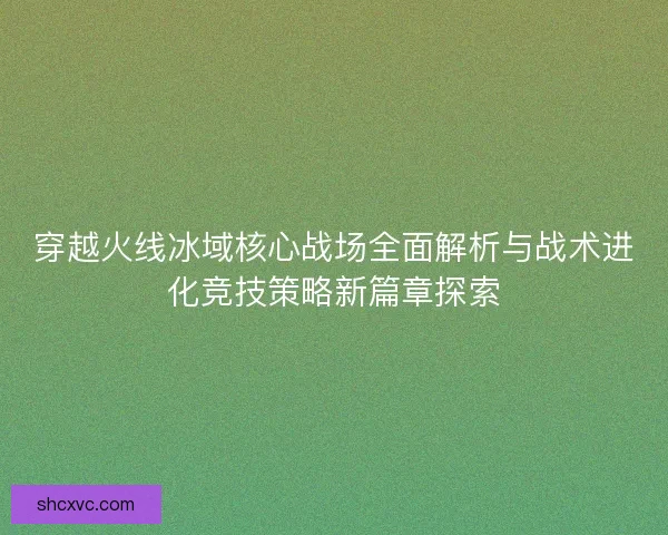 穿越火线冰域核心战场全面解析与战术进化竞技策略新篇章探索