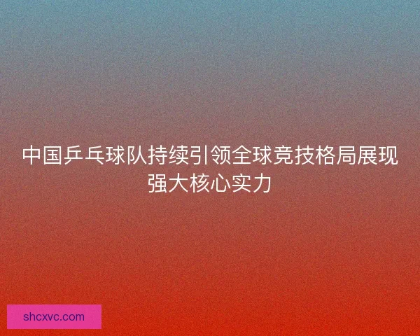 中国乒乓球队持续引领全球竞技格局展现强大核心实力