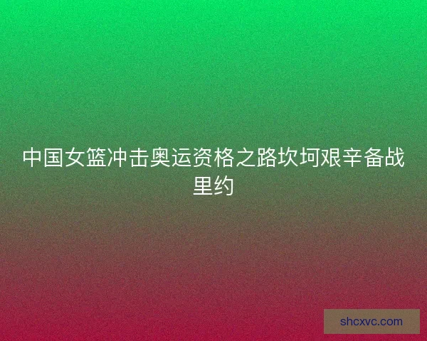 中国女篮冲击奥运资格之路坎坷艰辛备战里约
