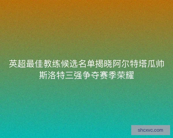 英超最佳教练候选名单揭晓阿尔特塔瓜帅斯洛特三强争夺赛季荣耀