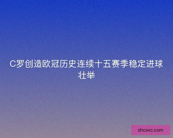 C罗创造欧冠历史连续十五赛季稳定进球壮举