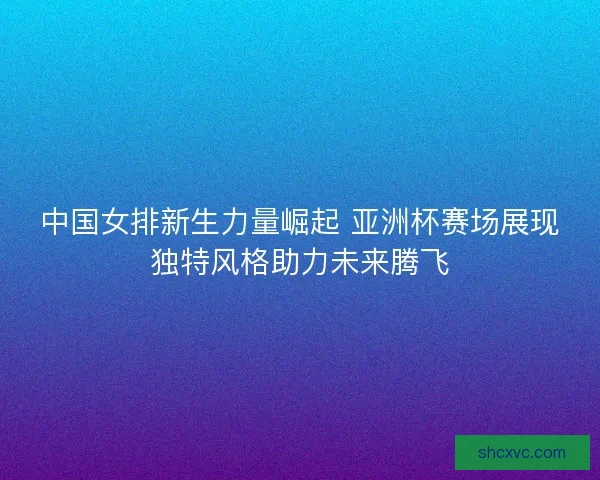 中国女排新生力量崛起 亚洲杯赛场展现独特风格助力未来腾飞