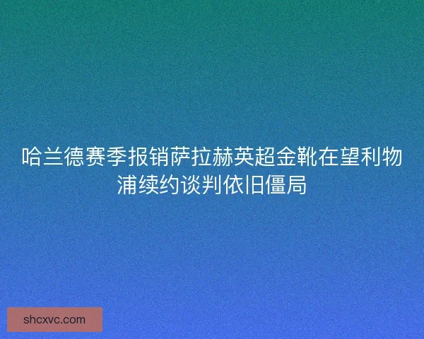 哈兰德赛季报销萨拉赫英超金靴在望利物浦续约谈判依旧僵局